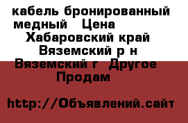 кабель бронированный медный › Цена ­ 20 000 - Хабаровский край, Вяземский р-н, Вяземский г. Другое » Продам   